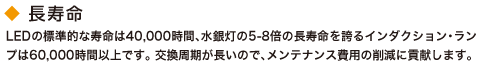 長寿命。LEDの標準的な寿命は40,000時間、水銀灯の5-8倍の長寿命を誇るインダクション・ランプは60,000時間以上です。 交換周期が長いので、メンテナンス費用の削減に貢献します。